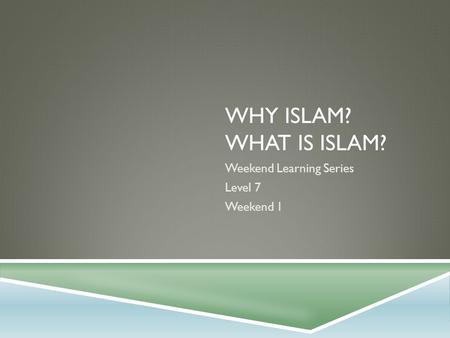 WHY ISLAM? WHAT IS ISLAM? Weekend Learning Series Level 7 Weekend 1.