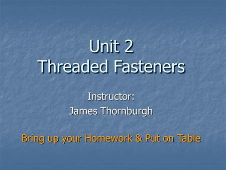 Instructor: James Thornburgh Unit 2 Threaded Fasteners Bring up your Homework & Put on Table.