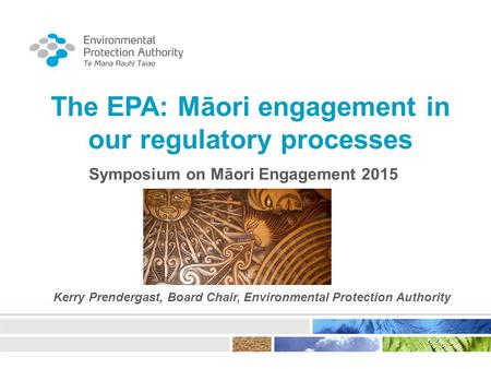 The EPA: Māori engagement in our regulatory processes Symposium on Māori Engagement 2015 Kerry Prendergast, Board Chair, Environmental Protection Authority.