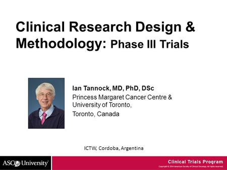 ICTW, Cordoba, Argentina Clinical Research Design & Methodology: Phase III Trials Ian Tannock, MD, PhD, DSc Princess Margaret Cancer Centre & University.