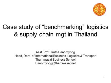 1 Case study of “benchmarking” logistics & supply chain mgt in Thailand Asst. Prof. Ruth Banomyong Head, Dept. of International Business, Logistics &