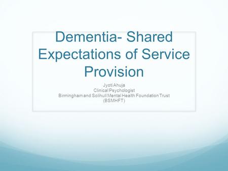 Dementia- Shared Expectations of Service Provision Jyoti Ahuja Clinical Psychologist Birmingham and Solihull Mental Health Foundation Trust (BSMHFT)