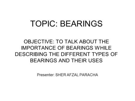 TOPIC: BEARINGS OBJECTIVE: TO TALK ABOUT THE IMPORTANCE OF BEARINGS WHILE DESCRIBING THE DIFFERENT TYPES OF BEARINGS AND THEIR USES Presenter: SHER AFZAL.