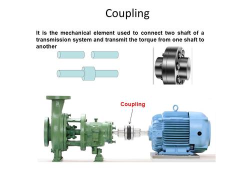 Coupling It is the mechanical element used to connect two shaft of a transmission system and transmit the torque from one shaft to another Coupling.