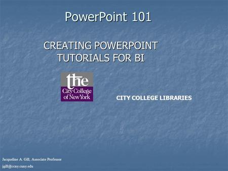 Jacqueline A. Gill, Associate Professor PowerPoint 101 CREATING POWERPOINT TUTORIALS FOR BI CITY COLLEGE LIBRARIES.