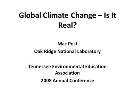 Global Climate Change – Is It Real? Mac Post Oak Ridge National Laboratory Tennessee Environmental Education Association 2008 Annual Conference.