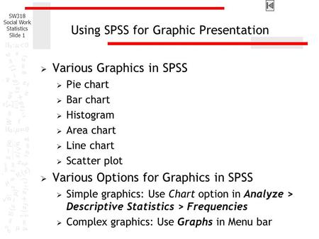 SW318 Social Work Statistics Slide 1 Using SPSS for Graphic Presentation  Various Graphics in SPSS  Pie chart  Bar chart  Histogram  Area chart 