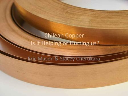 Chilean Copper: Is it Helping or Hurting us? Eric Mason & Stacey Cherukara.
