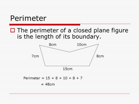 Perimeter  The perimeter of a closed plane figure is the length of its boundary. 15cm 10cm8cm 7cm8cm Perimeter = 15 + 8 + 10 + 8 + 7 = 48cm.