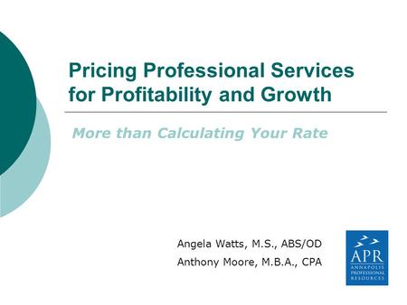 Pricing Professional Services for Profitability and Growth More than Calculating Your Rate Angela Watts, M.S., ABS/OD Anthony Moore, M.B.A., CPA.