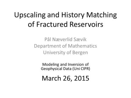 Upscaling and History Matching of Fractured Reservoirs Pål Næverlid Sævik Department of Mathematics University of Bergen Modeling and Inversion of Geophysical.
