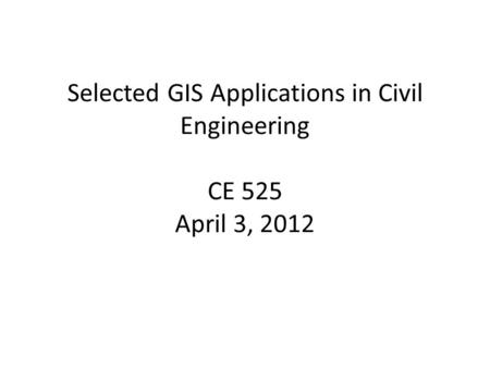 Selected GIS Applications in Civil Engineering CE 525 April 3, 2012.