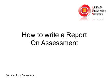 How to write a Report On Assessment Source: AUN Secretariat.