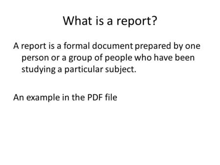 What is a report? A report is a formal document prepared by one person or a group of people who have been studying a particular subject. An example in.