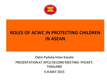 ROLES OF ACWC IN PROTECTING CHILDREN IN ASEAN Datin Paduka Intan Kassim PRESENTATION AT APCJJ SECOND MEETING- PHUKET, THAILAND 5-8 MAY 2015.