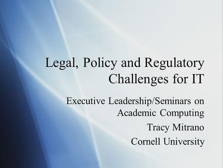 Legal, Policy and Regulatory Challenges for IT Executive Leadership/Seminars on Academic Computing Tracy Mitrano Cornell University Executive Leadership/Seminars.