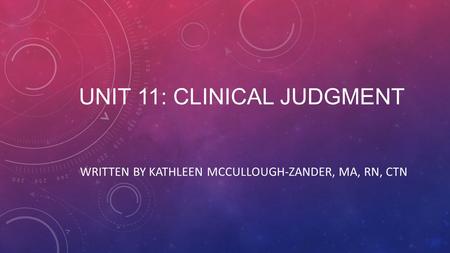 UNIT 11: CLINICAL JUDGMENT WRITTEN BY KATHLEEN MCCULLOUGH-ZANDER, MA, RN, CTN.