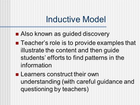 Inductive Model Also known as guided discovery Teacher’s role is to provide examples that illustrate the content and then guide students’ efforts to find.