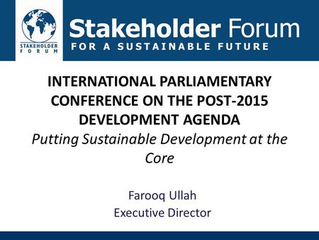 INTERNATIONAL PARLIAMENTARY CONFERENCE ON THE POST-2015 DEVELOPMENT AGENDA Putting Sustainable Development at the Core Farooq Ullah Executive Director.