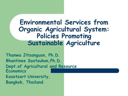 Environmental Services from Organic Agricultural System: Policies Promoting Sustainable Agriculture Thanwa Jitsanguan, Ph.D. Bhantinee Sootsukon,Ph.D.