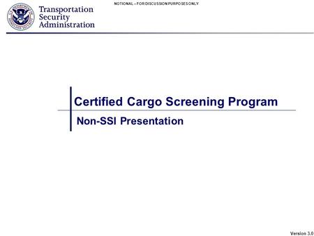 NOTIONAL – FOR DISCUSSION PURPOSES ONLY Version 3.0 Certified Cargo Screening Program Non-SSI Presentation.