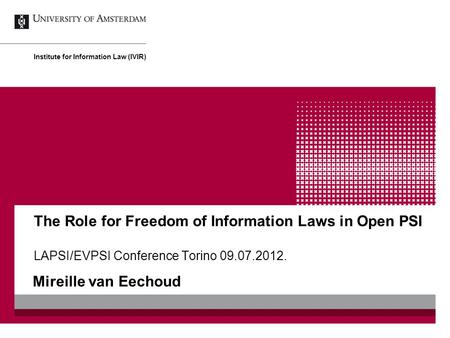 The Role for Freedom of Information Laws in Open PSI LAPSI/EVPSI Conference Torino 09.07.2012. Mireille van Eechoud Institute for Information Law (IVIR)