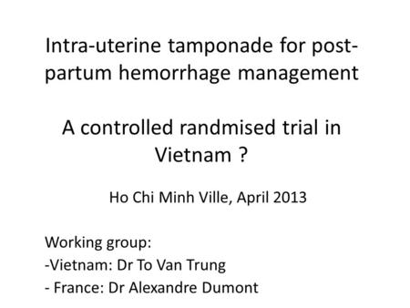 Intra-uterine tamponade for post- partum hemorrhage management A controlled randmised trial in Vietnam ? Ho Chi Minh Ville, April 2013 Working group: -Vietnam: