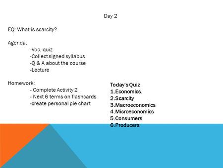 Day 2 EQ: What is scarcity? Agenda: -Voc. quiz -Collect signed syllabus -Q & A about the course -Lecture Homework: - Complete Activity 2 - Next 6 terms.