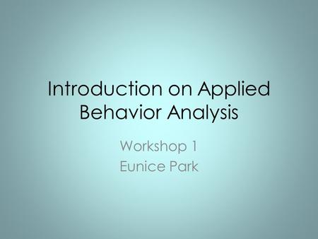 Introduction on Applied Behavior Analysis Workshop 1 Eunice Park.