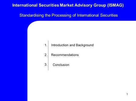 1 International Securities Market Advisory Group (ISMAG) Standardising the Processing of International Securities 1. 2. 3. Introduction and Background.