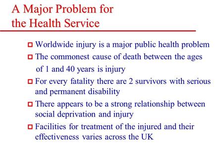 A Major Problem for the Health Service p Worldwide injury is a major public health problem p The commonest cause of death between the ages of 1 and 40.