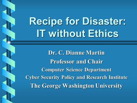 Recipe for Disaster: IT without Ethics Dr. C. Dianne Martin Professor and Chair Computer Science Department Cyber Security Policy and Research Institute.