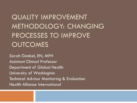 QUALITY IMPROVEMENT METHODOLOGY: CHANGING PROCESSES TO IMPROVE OUTCOMES Sarah Gimbel, RN, MPH Assistant Clinical Professor Department of Global Health.
