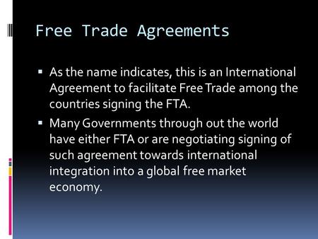 Free Trade Agreements  As the name indicates, this is an International Agreement to facilitate Free Trade among the countries signing the FTA.  Many.