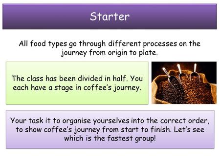 Starter All food types go through different processes on the journey from origin to plate. The class has been divided in half. You each have a stage in.
