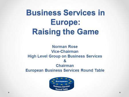 Business Services in Europe: Raising the Game Norman Rose Vice-Chairman High Level Group on Business Services & Chairman European Business Services Round.