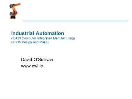 David O’Sullivan www.owl.ie Industrial Automation (IE423 Computer Integrated Manufacturing) (IE215 Design and Make) David O’Sullivan www.owl.ie.