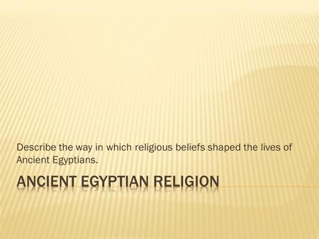 Describe the way in which religious beliefs shaped the lives of Ancient Egyptians.