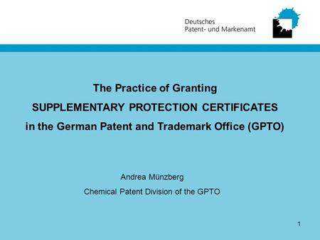 1 The Practice of Granting SUPPLEMENTARY PROTECTION CERTIFICATES in the German Patent and Trademark Office (GPTO) Andrea Münzberg Chemical Patent Division.