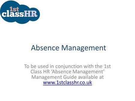 Absence Management To be used in conjunction with the 1st Class HR ‘Absence Management’ Management Guide available at www.1stclasshr.co.uk www.1stclasshr.co.uk.