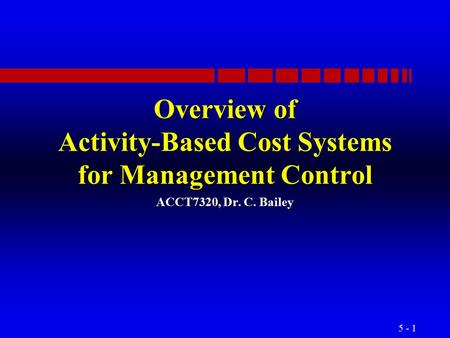 5 - 1 Overview of Activity-Based Cost Systems for Management Control ACCT7320, Dr. C. Bailey.