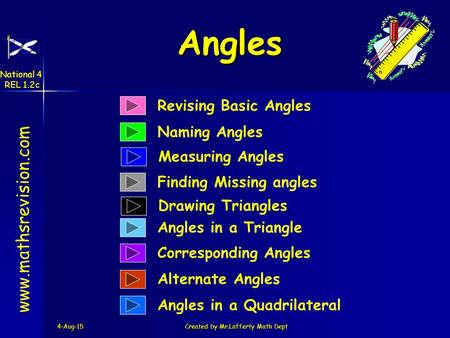 4-Aug-15Created by Mr.Lafferty Math Dept Revising Basic Angles Naming Angles www.mathsrevision.com Finding Missing angles Angles in a Triangle Corresponding.