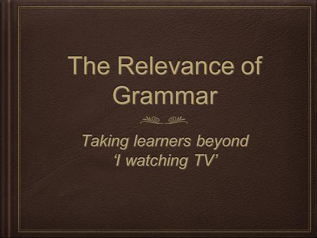 The Relevance of Grammar Taking learners beyond ‘I watching TV’ Taking learners beyond ‘I watching TV’