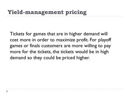 Yield-management pricing Tickets for games that are in higher demand will cost more in order to maximize profit. For playoff games or finals customers.