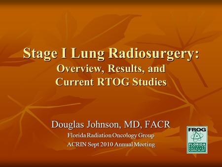 Stage I Lung Radiosurgery: Overview, Results, and Current RTOG Studies Douglas Johnson, MD, FACR Florida Radiation Oncology Group ACRIN Sept 2010 Annual.