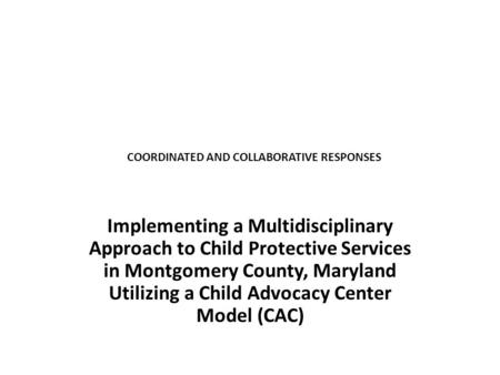 COORDINATED AND COLLABORATIVE RESPONSES Implementing a Multidisciplinary Approach to Child Protective Services in Montgomery County, Maryland Utilizing.