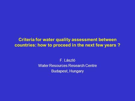 Criteria for water quality assessment between countries: how to proceed in the next few years ? F. László Water Resources Research Centre Budapest, Hungary.