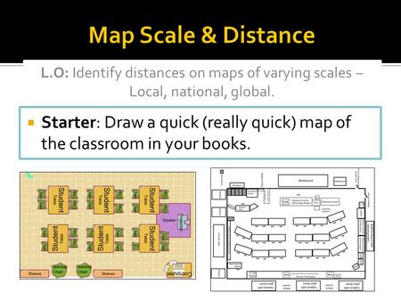 Map Scale & Distance L.O: Identify distances on maps of varying scales – Local, national, global. Starter: Draw a quick (really quick) map of the classroom.