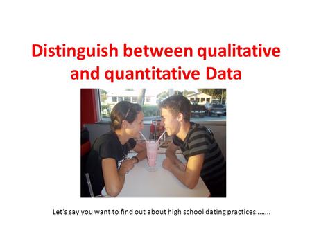 Distinguish between qualitative and quantitative Data Let’s say you want to find out about high school dating practices……..
