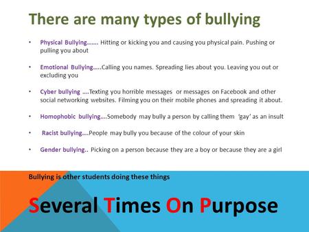 There are many types of bullying Physical Bullying……. Hitting or kicking you and causing you physical pain. Pushing or pulling you about Emotional Bullying…..Calling.